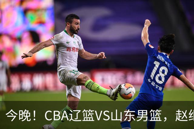 今晚！CBA辽篮VS山东男篮，赵继伟PK高诗岩，韩德君回归，CCTV5不转，3大平台直播