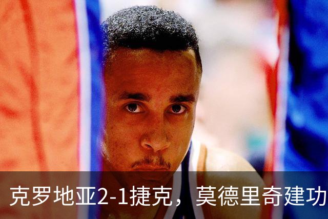 克罗地亚2-1捷克，莫德里奇建功，马尔科-帕沙利奇制胜
