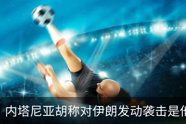内塔尼亚胡称对伊朗发动袭击是他“作出过的 最容易的决定之一”