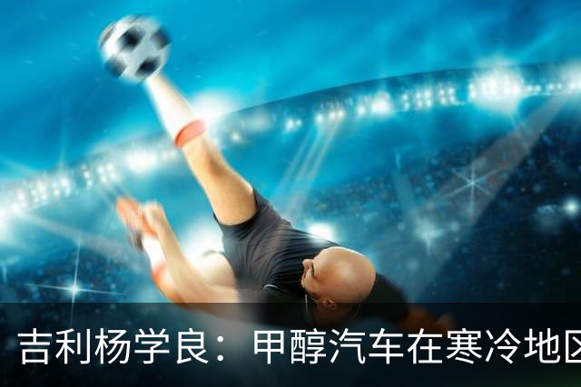 吉利杨学良：甲醇汽车在寒冷地区使用成本已低于纯电车型 因为它续航不打折