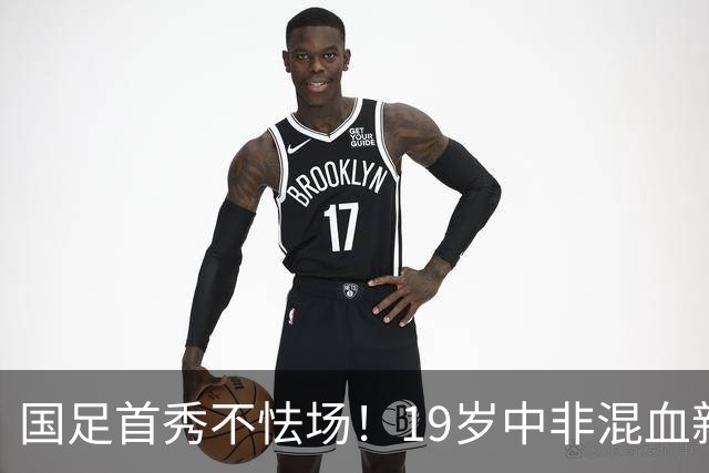 国足首秀不怯场！19岁中非混血新星交出全能数据 名记盛赞：可圈可点
