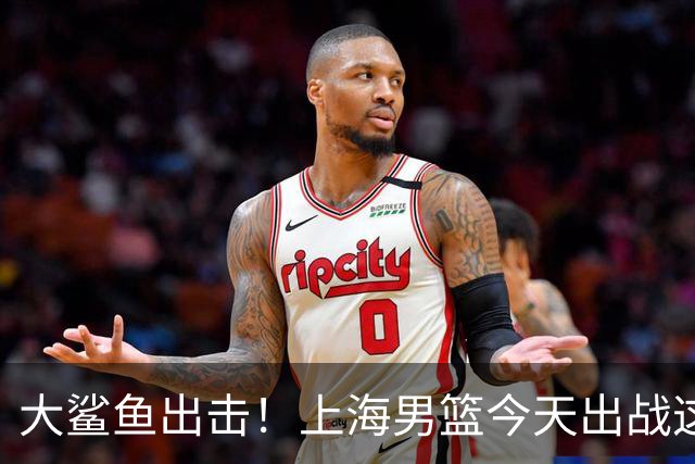 大鲨鱼出击！上海男篮今天出战这项洲际大赛