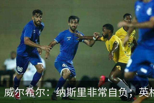 威尔希尔：纳斯里非常自负；英格兰最没完全兑现天赋的是福登