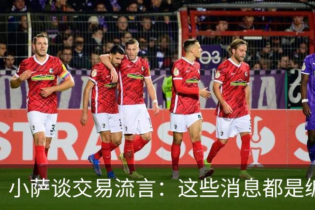小萨谈交易流言：这些消息都是编出来的 我和球队总经理关系很好