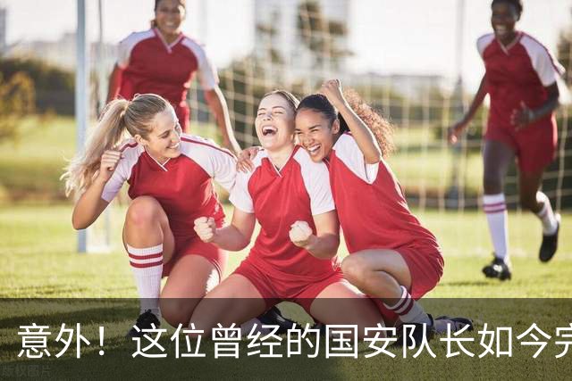 意外！这位曾经的国安队长如今完成华丽转身，还带领U23国足进四强
