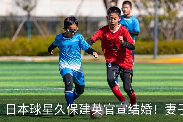 日本球星久保建英官宣结婚！妻子为知名女星福原遥，此前从未曝光