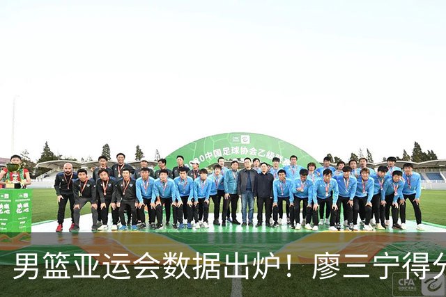 男篮亚运会数据出炉！廖三宁得分助攻队内第一，胡明轩场均6分