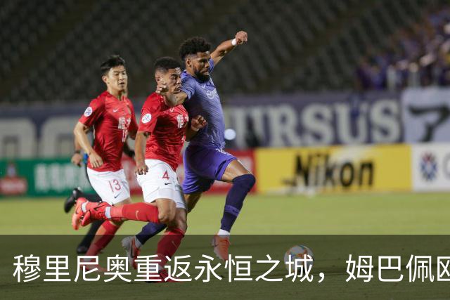 穆里尼奥重返永恒之城，姆巴佩欧冠百场冲击第5射手