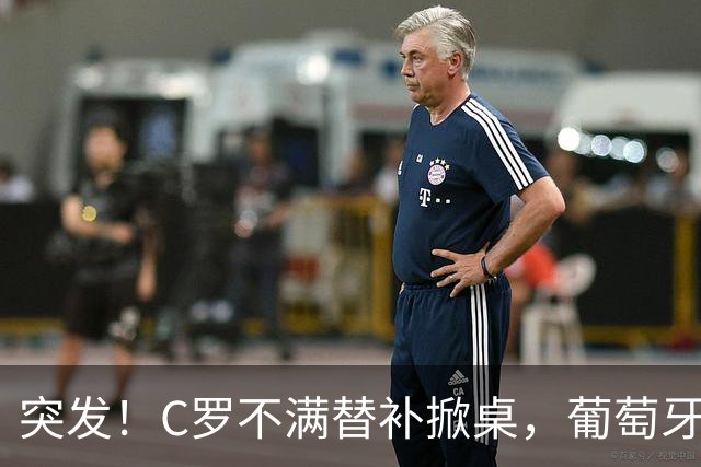 突发！C罗不满替补掀桌，葡萄牙足协主席紧急前往国家队处理风波