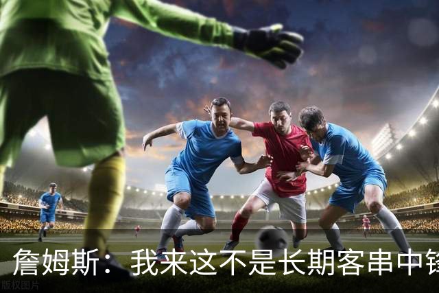 詹姆斯：我来这不是长期客串中锋的 我确实能顶但我们有恩比德