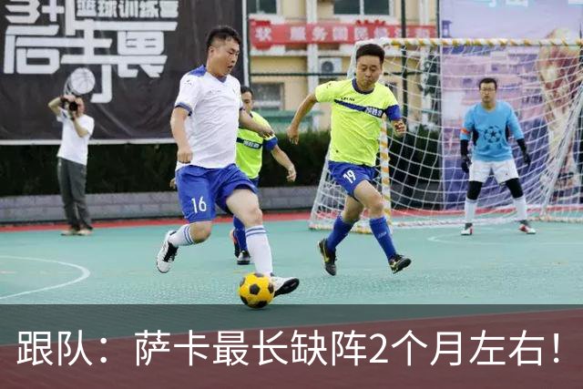 跟队：萨卡最长缺阵2个月左右！球报：阿森纳球探考察波尔图新星