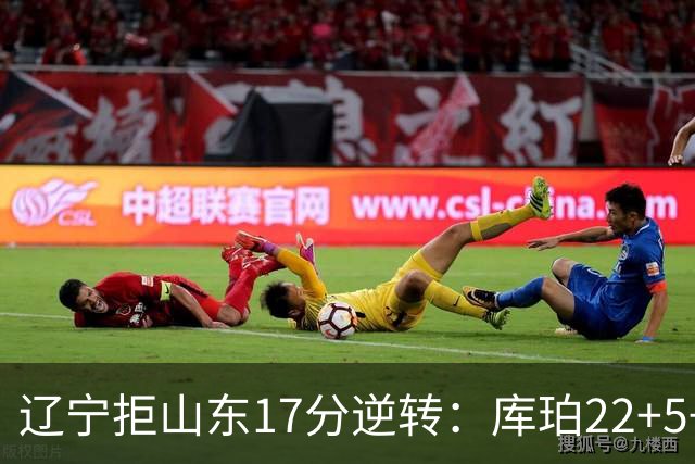 辽宁拒山东17分逆转：库珀22+5+8赵继伟10分 法耶20+9+6帽