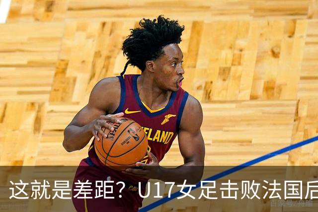 这就是差距？U17女足击败法国后法媒一针见血点出法国队输球原因
