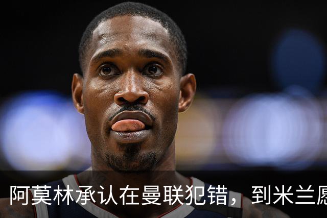 阿莫林承认在曼联犯错，到米兰愿意调整三中卫体系