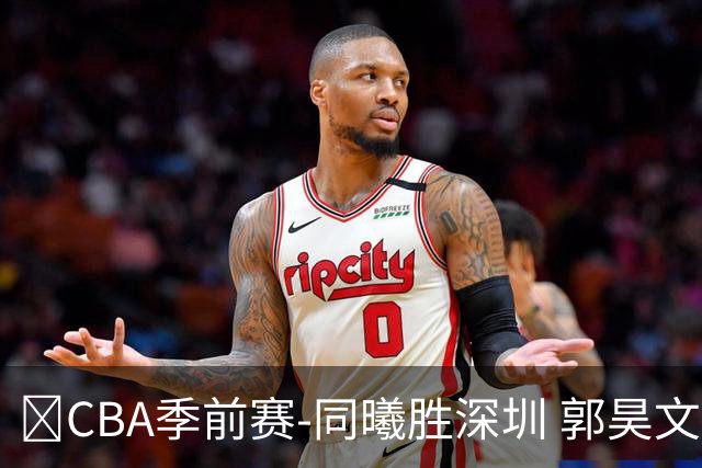 🏀CBA季前赛-同曦胜深圳 郭昊文20分 弗兰克斯28+8 贺希宁16+6
